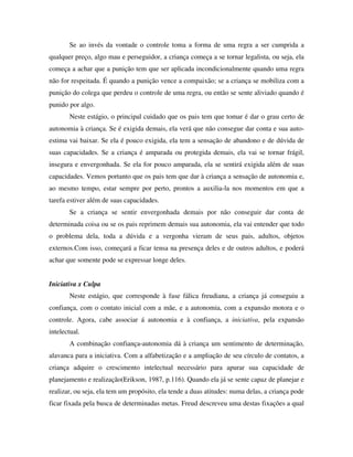 Se ao invés da vontade o controle toma a forma de uma regra a ser cumprida a
qualquer preço, algo mau e perseguidor, a criança começa a se tornar legalista, ou seja, ela
começa a achar que a punição tem que ser aplicada incondicionalmente quando uma regra
não for respeitada. É quando a punição vence a compaixão; se a criança se mobiliza com a
punição do colega que perdeu o controle de uma regra, ou então se sente aliviado quando é
punido por algo.
Neste estágio, o principal cuidado que os pais tem que tomar é dar o grau certo de
autonomia à criança. Se é exigida demais, ela verá que não consegue dar conta e sua auto-
estima vai baixar. Se ela é pouco exigida, ela tem a sensação de abandono e de dúvida de
suas capacidades. Se a criança é amparada ou protegida demais, ela vai se tornar frágil,
insegura e envergonhada. Se ela for pouco amparada, ela se sentirá exigida além de suas
capacidades. Vemos portanto que os pais tem que dar à criança a sensação de autonomia e,
ao mesmo tempo, estar sempre por perto, prontos a auxilia-la nos momentos em que a
tarefa estiver além de suas capacidades.
Se a criança se sentir envergonhada demais por não conseguir dar conta de
determinada coisa ou se os pais reprimem demais sua autonomia, ela vai entender que todo
o problema dela, toda a dúvida e a vergonha vieram de seus pais, adultos, objetos
externos.Com isso, começará a ficar tensa na presença deles e de outros adultos, e poderá
achar que somente pode se expressar longe deles.
Iniciativa x Culpa
Neste estágio, que corresponde à fase fálica freudiana, a criança já conseguiu a
confiança, com o contato inicial com a mãe, e a autonomia, com a expansão motora e o
controle. Agora, cabe associar á autonomia e à confiança, a iniciativa, pela expansão
intelectual.
A combinação confiança-autonomia dá à criança um sentimento de determinação,
alavanca para a iniciativa. Com a alfabetização e a ampliação de seu círculo de contatos, a
criança adquire o crescimento intelectual necessário para apurar sua capacidade de
planejamento e realização(Erikson, 1987, p.116). Quando ela já se sente capaz de planejar e
realizar, ou seja, ela tem um propósito, ela tende a duas atitudes: numa delas, a criança pode
ficar fixada pela busca de determinadas metas. Freud descreveu uma destas fixações a qual
 