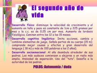El segundo año de
vida
• Desarrollo físico: disminuye la velocidad de crecimiento y el
aumento en talla y peso es constante de 1cm y 225 gramos por
mes y la c.c. es de 0.25 cm por mes. Aumento de lordosis
fisiológica. Caminan entre los 12 a los 15 meses.
• Desarrollo cognitivo lingüístico: Imita acciones, cambia y
combina elementos de juego, Señala partes de su cuerpo (15 m);
comprende mejor causas y efectos y gran desarrollo del
lenguaje ( 18 m) y más de 100 palabras a los 2 años).
• Desarrollo socioemocional: Al año deambula alrededor de sus
padres. Los más audaces comienzan a alejarse a un radio más
amplio. Ansiedad de separación. Uso del “tuto”. Desafío a la
autoridad de los padres.
POLOS: Autonomía / duda
 
