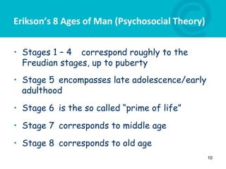 Erikson’s 8 Ages of Man (Psychosocial Theory)
• Stages 1 – 4 correspond roughly to the
Freudian stages, up to puberty
• Stage 5 encompasses late adolescence/early
adulthood
• Stage 6 is the so called “prime of life”
• Stage 7 corresponds to middle age
• Stage 8 corresponds to old age
10
 