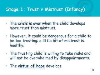 Stage 1: Trust v Mistrust (Infancy)
• The crisis is over when the child develops
more trust than mistrust.
• However, it could be dangerous for a child to
be too trusting: a little bit of mistrust is
healthy.
• The trusting child is willing to take risks and
will not be overwhelmed by disappointments.
• The virtue of hope develops.
12
 