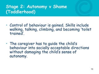 Stage 2: Autonomy v Shame
(Toddlerhood)
• Control of behaviour is gained. Skills include
walking, talking, climbing, and becoming ‘toilet
trained’.
• The caregiver has to guide the child’s
behaviour into socially acceptable directions
without damaging the child’s sense of
autonomy.
13
 