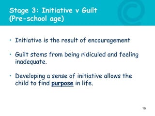 Stage 3: Initiative v Guilt
(Pre-school age)
• Initiative is the result of encouragement
• Guilt stems from being ridiculed and feeling
inadequate.
• Developing a sense of initiative allows the
child to find purpose in life.
16
 