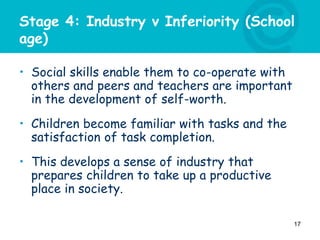 Stage 4: Industry v Inferiority (School
age)
• Social skills enable them to co-operate with
others and peers and teachers are important
in the development of self-worth.
• Children become familiar with tasks and the
satisfaction of task completion.
• This develops a sense of industry that
prepares children to take up a productive
place in society.
17
 