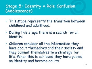 Stage 5: Identity v Role Confusion
(Adolescence)
• This stage represents the transition between
childhood and adulthood.
• During this stage there is a search for an
identity.
• Children consider all the information they
have about themselves and their society and
they commit themselves to a strategy for
life. When this is achieved they have gained
an identity and become adults.
19
 