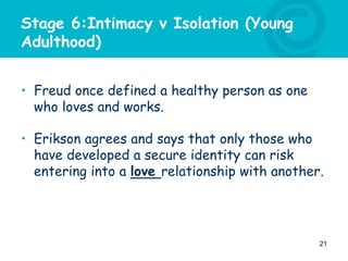 Stage 6:Intimacy v Isolation (Young
Adulthood)
• Freud once defined a healthy person as one
who loves and works.
• Erikson agrees and says that only those who
have developed a secure identity can risk
entering into a love relationship with another.
21
 