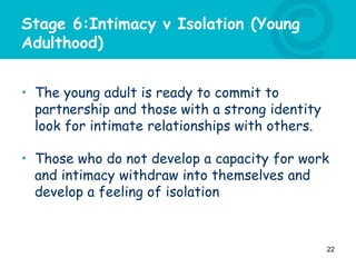 Stage 6:Intimacy v Isolation (Young
Adulthood)
• The young adult is ready to commit to
partnership and those with a strong identity
look for intimate relationships with others.
• Those who do not develop a capacity for work
and intimacy withdraw into themselves and
develop a feeling of isolation
22
 