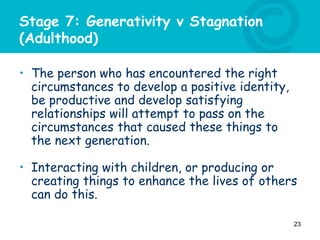 Stage 7: Generativity v Stagnation
(Adulthood)
• The person who has encountered the right
circumstances to develop a positive identity,
be productive and develop satisfying
relationships will attempt to pass on the
circumstances that caused these things to
the next generation.
• Interacting with children, or producing or
creating things to enhance the lives of others
can do this.
23
 