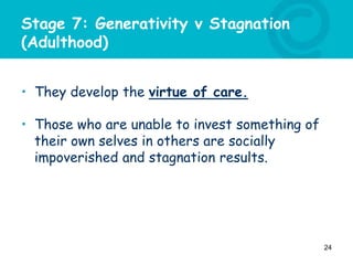 Stage 7: Generativity v Stagnation
(Adulthood)
• They develop the virtue of care.
• Those who are unable to invest something of
their own selves in others are socially
impoverished and stagnation results.
24
 