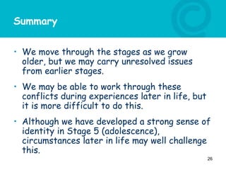 Summary
• We move through the stages as we grow
older, but we may carry unresolved issues
from earlier stages.
• We may be able to work through these
conflicts during experiences later in life, but
it is more difficult to do this.
• Although we have developed a strong sense of
identity in Stage 5 (adolescence),
circumstances later in life may well challenge
this.
26
 