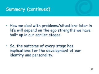 Summary (continued)
• How we deal with problems/situations later in
life will depend on the ego strengths we have
built up in our earlier stages.
• So, the outcome of every stage has
implications for the development of our
identity and personality.
27
 