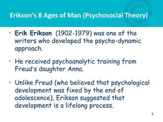 Erikson’s 8 Ages of Man (Psychosocial Theory)
• Erik Erikson (1902-1979) was one of the
writers who developed the psycho-dynamic
approach.
• He received psychoanalytic training from
Freud’s daughter Anna.
• Unlike Freud (who believed that psychological
development was fixed by the end of
adolescence), Erikson suggested that
development is a lifelong process.
3
 