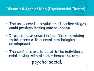Erikson’s 8 Ages of Man (Psychosocial Theory)
• The unsuccessful resolution of earlier stages
could produce lasting consequences:
• It would leave unsettled conflicts remaining
to interfere with current psychological
development
• The conflicts are to do with the individual’s
relationship with others – hence the name
psycho-social.
5
 