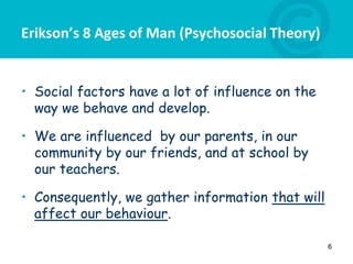 Erikson’s 8 Ages of Man (Psychosocial Theory)
• Social factors have a lot of influence on the
way we behave and develop.
• We are influenced by our parents, in our
community by our friends, and at school by
our teachers.
• Consequently, we gather information that will
affect our behaviour.
6
 