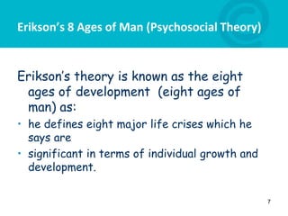 Erikson’s 8 Ages of Man (Psychosocial Theory)
Erikson’s theory is known as the eight
ages of development (eight ages of
man) as:
• he defines eight major life crises which he
says are
• significant in terms of individual growth and
development.
7
 