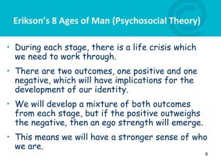 Erikson’s 8 Ages of Man (Psychosocial Theory)
• During each stage, there is a life crisis which
we need to work through.
• There are two outcomes, one positive and one
negative, which will have implications for the
development of our identity.
• We will develop a mixture of both outcomes
from each stage, but if the positive outweighs
the negative, then an ego strength will emerge.
• This means we will have a stronger sense of who
we are.
8
 