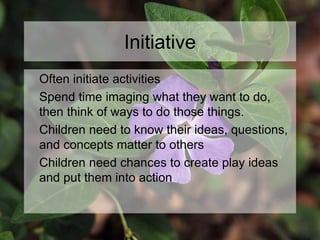 Initiative
Often initiate activities
Spend time imaging what they want to do,
then think of ways to do those things.
Children need to know their ideas, questions,
and concepts matter to others
Children need chances to create play ideas
and put them into action
 
