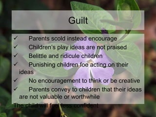 Guilt
 Parents scold instead encourage
 Children’s play ideas are not praised
 Belittle and ridicule children
 Punishing children foe acting on their
ideas
 No encouragement to think or be creative
 Parents convey to children that their ideas
are not valuable or worthwhile
The child will feel less confident
 
