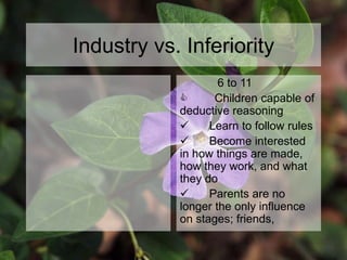 Industry vs. Inferiority
6 to 11
C Children capable of
deductive reasoning
 Learn to follow rules
 Become interested
in how things are made,
how they work, and what
they do
 Parents are no
longer the only influence
on stages; friends,
 