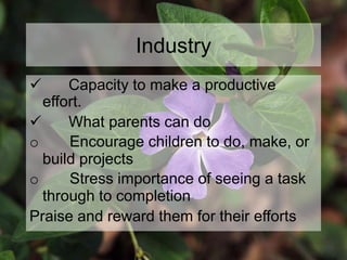 Industry
 Capacity to make a productive
effort.
 What parents can do
o Encourage children to do, make, or
build projects
o Stress importance of seeing a task
through to completion
Praise and reward them for their efforts
 