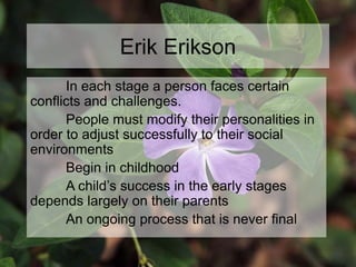 Erik Erikson
In each stage a person faces certain
conflicts and challenges.
People must modify their personalities in
order to adjust successfully to their social
environments
Begin in childhood
A child’s success in the early stages
depends largely on their parents
An ongoing process that is never final
 