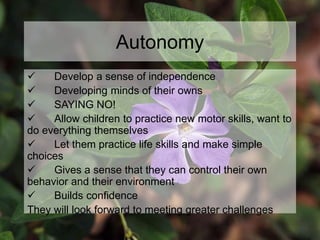 Autonomy
 Develop a sense of independence
 Developing minds of their owns
 SAYING NO!
 Allow children to practice new motor skills, want to
do everything themselves
 Let them practice life skills and make simple
choices
 Gives a sense that they can control their own
behavior and their environment
 Builds confidence
They will look forward to meeting greater challenges
 