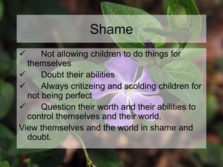 Shame
 Not allowing children to do things for
themselves
 Doubt their abilities
 Always critizeing and scolding children for
not being perfect
 Question their worth and their abilities to
control themselves and their world.
View themselves and the world in shame and
doubt.
 