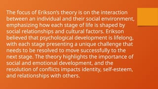 The focus of Erikson’s theory is on the interaction
between an individual and their social environment,
emphasizing how each stage of life is shaped by
social relationships and cultural factors. Erikson
believed that psychological development is lifelong,
with each stage presenting a unique challenge that
needs to be resolved to move successfully to the
next stage. The theory highlights the importance of
social and emotional development, and the
resolution of conflicts impacts identity, self-esteem,
and relationships with others.
 