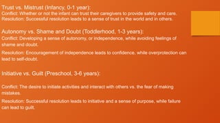 Trust vs. Mistrust (Infancy, 0-1 year):
Conflict: Whether or not the infant can trust their caregivers to provide safety and care.
Resolution: Successful resolution leads to a sense of trust in the world and in others.
Autonomy vs. Shame and Doubt (Toddlerhood, 1-3 years):
Conflict: Developing a sense of autonomy, or independence, while avoiding feelings of
shame and doubt.
Resolution: Encouragement of independence leads to confidence, while overprotection can
lead to self-doubt.
Initiative vs. Guilt (Preschool, 3-6 years):
Conflict: The desire to initiate activities and interact with others vs. the fear of making
mistakes.
Resolution: Successful resolution leads to initiative and a sense of purpose, while failure
can lead to guilt.
 