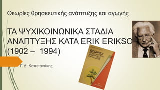 Θεωρίες θρησκευτικής ανάπτυξης και αγωγής
ΤΑ ΨΥΧΙΚΟΙΝΩΝΙΚΑ ΣΤΑΔΙΑ
ΑΝΑΠΤΥΞΗΣ ΚΑΤΑ ERIK ERIKSON
(1902 – 1994)
Γ. Δ. Καπετανάκης
 