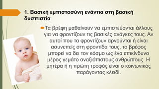 1. Βασική εμπιστοσύνη ενάντια στη βασική
δυσπιστία
Τα βρέφη μαθαίνουν να εμπιστεύονται άλλους
για να φροντίζουν τις βασικές ανάγκες τους. Αν
αυτοί που τα φροντίζουν αρνούνται ή είναι
ασυνεπείς στη φροντίδα τους, το βρέφος
μπορεί να δει τον κόσμο ως ένα επικίνδυνο
μέρος γεμάτο αναξιόπιστους ανθρώπους. Η
μητέρα ή η πρώτη τροφός είναι ο κοινωνικός
παράγοντας κλειδί.
 