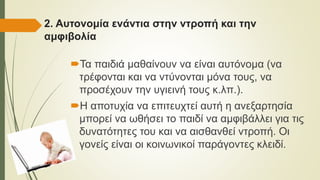 2. Αυτονομία ενάντια στην ντροπή και την
αμφιβολία
Τα παιδιά μαθαίνουν να είναι αυτόνομα (να
τρέφονται και να ντύνονται μόνα τους, να
προσέχουν την υγιεινή τους κ.λπ.).
Η αποτυχία να επιτευχτεί αυτή η ανεξαρτησία
μπορεί να ωθήσει το παιδί να αμφιβάλλει για τις
δυνατότητες του και να αισθανθεί ντροπή. Οι
γονείς είναι οι κοινωνικοί παράγοντες κλειδί.
 