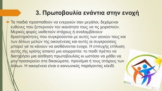 3. Πρωτοβουλία ενάντια στην ενοχή
 Τα παιδιά προσπαθούν να ενεργούν σαν μεγάλοι, δεχόμενοι
ευθύνες που ξεπερνούν την ικανότητα τους να τις χειριστούν.
Μερικές φορές υιοθετούν στόχους ή αναλαμβάνουν
δραστηριότητες που συγκρούονται με αυτές των γονιών τους και
των άλλων μελών της οικογένειας και αυτές οι συγκρούσεις
μπορεί να τα κάνουν να αισθάνονται ένοχα. Η επιτυχής επίλυση
αυτής της κρίσης απαιτεί μια ισορροπία: το παιδί πρέπει να
διατηρήσει μια αίσθηση πρωτοβουλίας κι ωστόσο να μάθει να
μην προσκρούει στα δικαιώματα, προνόμια ή τους στόχους των
άλλων. Η οικογένεια είναι ο κοινωνικός παράγοντας κλειδί.
 
