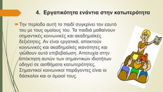 4. Εργατικότητα ενάντια στην κατωτερότητα
Την περίοδο αυτή το παιδί συγκρίνει τον εαυτό
του με τους ομοίους του. Τα παιδιά μαθαίνουν
σημαντικές κοινωνικές και ακαδημαϊκές
δεξιότητες. Αν είναι εργατικά, αποκτούν
κοινωνικές και ακαδημαϊκές ικανότητες και
νιώθουν αυτό επιβεβαίωση. Αποτυχία στην
απόκτηση αυτών των σημαντικών ιδιοτήτων
οδηγεί σε αισθήματα κατωτερότητες.
Σημαντικοί κοινωνικοί παράγοντες είναι οι
δάσκαλοι και οι όμοιοί τους.
 