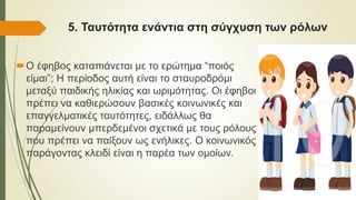 5. Ταυτότητα ενάντια στη σύγχυση των ρόλων
Ο έφηβος καταπιάνεται με το ερώτημα “ποιός
είμαι”; Η περίοδος αυτή είναι το σταυροδρόμι
μεταξύ παιδικής ηλικίας και ωριμότητας. Οι έφηβοι
πρέπει να καθιερώσουν βασικές κοινωνικές και
επαγγελματικές ταυτότητες, ειδάλλως θα
παραμείνουν μπερδεμένοι σχετικά με τους ρόλους
που πρέπει να παίξουν ως ενήλικες. Ο κοινωνικός
παράγοντας κλειδί είναι η παρέα των ομοίων.
 