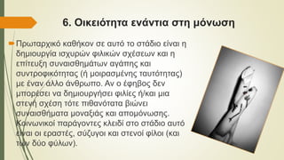 6. Οικειότητα ενάντια στη μόνωση
Πρωταρχικό καθήκον σε αυτό το στάδιο είναι η
δημιουργία ισχυρών φιλικών σχέσεων και η
επίτευξη συναισθημάτων αγάπης και
συντροφικότητας (ή μοιρασμένης ταυτότητας)
με έναν άλλο άνθρωπο. Αν ο έφηβος δεν
μπορέσει να δημιουργήσει φιλίες ή/και μια
στενή σχέση τότε πιθανότατα βιώνει
συναισθήματα μοναξιάς και απομόνωσης.
Κοινωνικοί παράγοντες κλειδί στο στάδιο αυτό
είναι οι εραστές, σύζυγοι και στενοί φίλοι (και
των δύο φύλων).
 