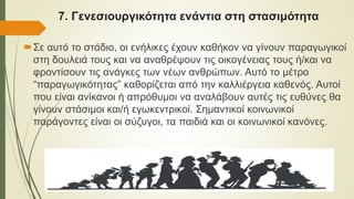 7. Γενεσιουργικότητα ενάντια στη στασιμότητα
Σε αυτό το στάδιο, οι ενήλικες έχουν καθήκον να γίνουν παραγωγικοί
στη δουλειά τους και να αναθρέψουν τις οικογένειας τους ή/και να
φροντίσουν τις ανάγκες των νέων ανθρώπων. Αυτό το μέτρο
“παραγωγικότητας” καθορίζεται από την καλλιέργεια καθενός. Αυτοί
που είναι ανίκανοι ή απρόθυμοι να αναλάβουν αυτές τις ευθύνες θα
γίνουν στάσιμοι και/ή εγωκεντρικοί. Σημαντικοί κοινωνικοί
παράγοντες είναι οι σύζυγοι, τα παιδιά και οι κοινωνικοί κανόνες.
 