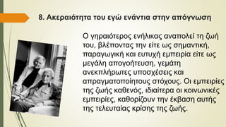 8. Ακεραιότητα του εγώ ενάντια στην απόγνωση
Ο γηραιότερος ενήλικας αναπολεί τη ζωή
του, βλέποντας την είτε ως σημαντική,
παραγωγική και ευτυχή εμπειρία είτε ως
μεγάλη απογοήτευση, γεμάτη
ανεκπλήρωτες υποσχέσεις και
απραγματοποίητους στόχους. Οι εμπειρίες
της ζωής καθενός, ιδιαίτερα οι κοινωνικές
εμπειρίες, καθορίζουν την έκβαση αυτής
της τελευταίας κρίσης της ζωής.
 