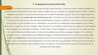  Η ψυχοκοινωνική ανάπτυξη.
 Η θεωρία του Erikson είναι μια από τις πιο γνωστές θεωρίες προσωπικότητας. Όπως και ο Freud, ο Erikson θεώρησε ότι η
προσωπικότητα αναπτύσσεται σε μία σειρά σταδίων. Αντίθετα όμως με τη θεωρία των ψυχοσεξουαλικών σταδίων, ο Erikson
περιγράφει τον αντίκτυπο της κοινωνικής εμπειρίας κατά τη διάρκεια ολόκληρης της ζωής. Ένα από τα κύρια στοιχεία της
θεωρίας του Erikson είναι η ανάπτυξη της ταυτότητας του εγώ. Η ταυτότητα του εγώ είναι η συνειδητή αίσθηση του εαυτού,
την οποία αναπτύσσουμε μέσω της κοινωνικής αλληλεπίδρασης. Σύμφωνα με Erikson, η ταυτότητα του εγώ μάς αλλάζει
συνεχώς λόγω της νέας εμπειρίας και των πληροφοριών που αποκτάμε στις καθημερινές αλληλεπιδράσεις μας με άλλους.
Εκτός από την ταυτότητα του εγώ, ο Erikson, επίσης, θεώρησε ότι η αντίληψη της ικανότητάς μας παρακινεί τις συμπεριφορές
και τις ενέργειές μας. Στη θεωρία του Erikson, σε κάθε στάδιο το άτομο ενδιαφέρεται να γίνει ικανό σε έναν τομέα της ζωής
του. Αν το στάδιο αντιμετωπίζεται καλά, το πρόσωπο θα αισθανθεί μια αίσθηση κυριαρχίας (mastery). Αν το στάδιο δεν
ρυθμιστεί σωστά, το άτομο θα βγει με μια αίσθηση ανεπάρκειας. Ο Erikson διαπιστώνει ότι οι άνθρωποι, σε κάθε στάδιο,
βιώνουν μια σύγκρουση που αποτελεί μια κρίσιμη καμπή στην ανάπτυξή του (ψυχολογική κρίση). Κατά την άποψη του
Erikson, αυτές οι συγκρούσεις είναι κεντροθετημένες είτε στην ανάπτυξη μιας ψυχολογικής ποιότητας είτε στην αποτυχία να
αναπτυχθεί αυτή η ποιότητα. Κατά τη διάρκεια αυτών των χρόνων, η δυνατότητα για την προσωπική ανάπτυξη ή για την
αποτυχία είναι το ίδιο υψηλή.
 