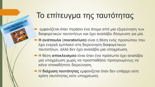 Το επίτευγμα της ταυτότητας
 εμφανίζεται όταν περάσει ένα άτομο από μια εξερεύνηση των
διαφορετικών ταυτοτήτων και έχει αναλάβει δέσμευση για μία.
 Η ανάπαυλα (moratorium) είναι η θέση ενός προσώπου που
έχει ενεργά εμπλακεί στη διερεύνηση διαφορετικών
ταυτοτήτων, αλλά δεν έχει αναλάβει μια υποχρέωση.
 Η θέση αποκλεισμού είναι όταν ένα πρόσωπο έχει αναλάβει
μια υποχρέωση χωρίς να προσπαθήσει προηγουμένως να
κάνει οποιαδήποτε διερεύνηση.
 Η διάχυση ταυτότητας εμφανίζεται όταν δεν υπάρχει ούτε
κρίση ταυτότητας ούτε υποχρέωση.
 