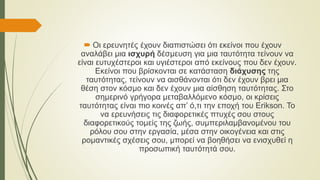  Οι ερευνητές έχουν διαπιστώσει ότι εκείνοι που έχουν
αναλάβει μια ισχυρή δέσμευση για μια ταυτότητα τείνουν να
είναι ευτυχέστεροι και υγιέστεροι από εκείνους που δεν έχουν.
Εκείνοι που βρίσκονται σε κατάσταση διάχυσης της
ταυτότητας, τείνουν να αισθάνονται ότι δεν έχουν βρει μια
θέση στον κόσμο και δεν έχουν μια αίσθηση ταυτότητας. Στο
σημερινό γρήγορα μεταβαλλόμενο κόσμο, οι κρίσεις
ταυτότητας είναι πιο κοινές απ’ ό,τι την εποχή του Erikson. Το
να ερευνήσεις τις διαφορετικές πτυχές σου στους
διαφορετικούς τομείς της ζωής, συμπεριλαμβανομένου του
ρόλου σου στην εργασία, μέσα στην οικογένεια και στις
ρομαντικές σχέσεις σου, μπορεί να βοηθήσει να ενισχυθεί η
προσωπική ταυτότητά σου.
 