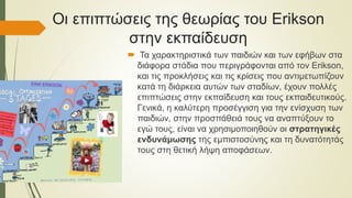 Οι επιπτώσεις της θεωρίας του Erikson
στην εκπαίδευση
 Τα χαρακτηριστικά των παιδιών και των εφήβων στα
διάφορα στάδια που περιγράφονται από τον Erikson,
και τις προκλήσεις και τις κρίσεις που αντιμετωπίζουν
κατά τη διάρκεια αυτών των σταδίων, έχουν πολλές
επιπτώσεις στην εκπαίδευση και τους εκπαιδευτικούς.
Γενικά, η καλύτερη προσέγγιση για την ενίσχυση των
παιδιών, στην προσπάθειά τους να αναπτύξουν το
εγώ τους, είναι να χρησιμοποιηθούν οι στρατηγικές
ενδυνάμωσης της εμπιστοσύνης και τη δυνατότητάς
τους στη θετική λήψη αποφάσεων.
 