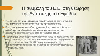 Η συμβολή του Ε.Ε. στη θεώρηση
της Ανάπτυξης του Εφήβου
 Τόνισε τόσο τον ψυχοκοινωνικό παράγοντα όσο και τη σημασία
των ενστίκτων για την ανάπτυξη της προσωπικότητας.
 Επέκτεινε χρονικά τα στάδια της ανάπτυξης ώστε να καλύπτουν
ολόκληρο τον κύκλο ζωής και μίλησε για τα κύρια ψυχικά
φαινόμενα που προκύπτουν κατά τα τελευταία στάδια
 Παρατήρησε ότι οι άνθρωποι στρέφονται προς το παρελθόν το ίδιο
όπως και προς το μέλλον τους, και ότι ο τρόπος που ερμηνεύουν το
μέλλον μπορεί να αποτελεί εξίσου σημαντικό μέρος της
προσωπικότητάς τους όσο και ο τρόπος με τον οποίον ερμηνεύουν
το παρελθόν τους.
 