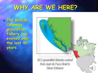 WHY ARE WE HERE?
 The British
Columbia
groundfish
fishery has
evolved over
the last 40
years.
 