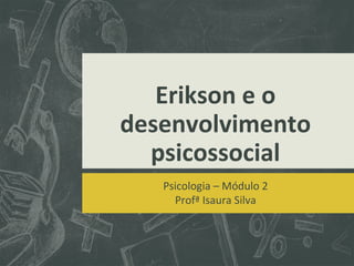 Erikson e o
desenvolvimento
psicossocial
Psicologia – Módulo 2
Profª Isaura Silva

 