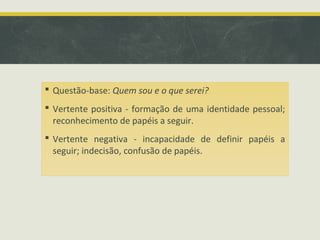  Questão-base: Quem sou e o que serei?
 Vertente positiva - formação de uma identidade pessoal;
reconhecimento de papéis a seguir.
 Vertente negativa - incapacidade de definir papéis a
seguir; indecisão, confusão de papéis.

 