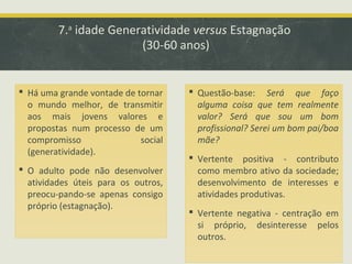 7.a idade Generatividade versus Estagnação
(30-60 anos)

 Há uma grande vontade de tornar
o mundo melhor, de transmitir
aos mais jovens valores e
propostas num processo de um
compromisso
social
(generatividade).
 O adulto pode não desenvolver
atividades úteis para os outros,
preocu-pando-se apenas consigo
próprio (estagnação).

 Questão-base: Será que faço
alguma coisa que tem realmente
valor? Será que sou um bom
profissional? Serei um bom pai/boa
mãe?
 Vertente positiva - contributo
como membro ativo da sociedade;
desenvolvimento de interesses e
atividades produtivas.
 Vertente negativa - centração em
si próprio, desinteresse pelos
outros.

 