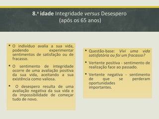 8.a idade Integridade versus Desespero
(após os 65 anos)

 O indivíduo avalia a sua vida,
podendo
experimentar
sentimentos de satisfação ou de
fracasso.
 O sentimento de integridade
ocorre de uma avaliação positiva
da sua vida, aceitando a sua
existência como valiosa.


O desespero resulta de uma
avaliação negativa da sua vida e
da impossibilidade de começar
tudo de novo.

 Questão-base: Vivi uma vida
satisfatória ou foi um fracasso?
 Vertente positiva - sentimento de
realização face ao passado.
 Vertente negativa - sentimento
de
que
se
perderam
oportunidades
importantes.

 