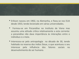  Erikson nasceu em 1902, na Alemanha, e fixou-se nos EUA
desde 1933, tendo lecionado em várias universidades.
 Formou-se em Psicanálise no Instituto de Viena mas
assumiu uma atitude crítica relativamente a esta corrente:
a psicanálise não dava importância às interações entre o
indivíduo e o meio.
 Interessou-se pela antropologia na década de 30, tendo
habitado na reserva dos índios Sioux, o que acentuou o seu
interesse pela influência dos fatores sociais no
desenvolvimento do ser humano.

 