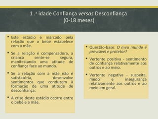 1 .a idade Confiança versas Desconfiança
(0-18 meses)
 Este estádio é marcado pela
relação que o bebé estabelece
com a mãe.
 Se a relação é compensadora, a
criança
sente-se
segura,
manifestando uma atitude de
confiança face ao mundo.
 Se a relação com a mãe não é
satisfatória,
desenvolve
sentimentos que conduzem à
formação de uma atitude de
desconfiança.
 A crise deste estádio ocorre entre
o bebé e a mãe.

 Questão-base: O meu mundo é
previsível e protetor?
 Vertente positiva - sentimento
de confiança relativamente aos
outros e ao meio.
 Vertente negativa - suspeita,
medo
e
insegurança
relativamente aos outros e ao
meio em geral.

 