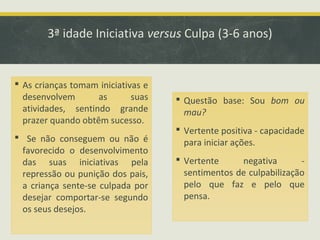 3ª idade Iniciativa versus Culpa (3-6 anos)

 As crianças tomam iniciativas e
desenvolvem
as
suas
atividades, sentindo grande
prazer quando obtêm sucesso.

 Questão base: Sou bom ou
mau?

 Se não conseguem ou não é
favorecido o desenvolvimento
das suas iniciativas pela
repressão ou punição dos pais,
a criança sente-se culpada por
desejar comportar-se segundo
os seus desejos.

 Vertente
negativa
sentimentos de culpabilização
pelo que faz e pelo que
pensa.

 Vertente positiva - capacidade
para iniciar ações.

 